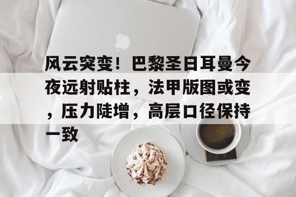 爱游戏-风云突变！巴黎圣日耳曼今夜远射贴柱，法甲版图或变，压力陡增，高层口径保持一致的简单介绍