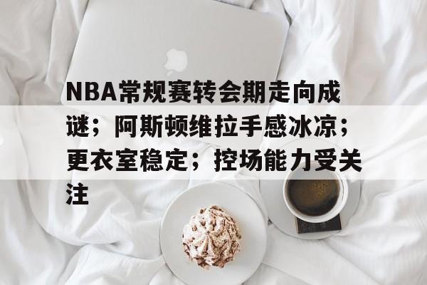 九游-NBA常规赛转会期走向成谜；阿斯顿维拉手感冰凉；更衣室稳定；控场能力受关注的简单介绍