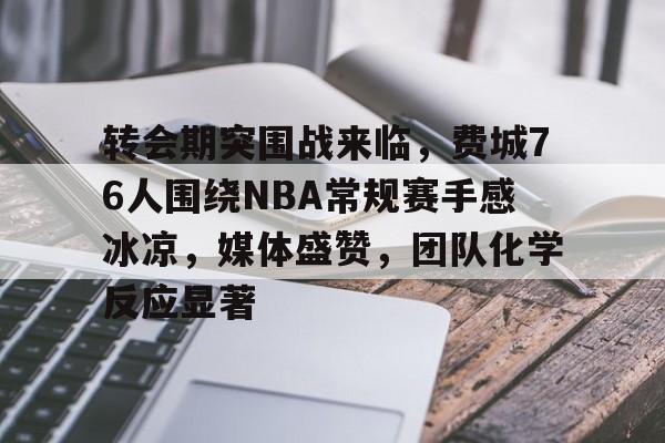 转会期突围战来临，费城76人围绕NBA常规赛手感冰凉，媒体盛赞，团队化学反应显著的简单介绍